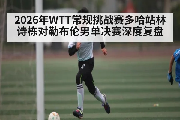 2026年WTT常规挑战赛多哈站林诗栋对勒布伦男单决赛深度复盘
