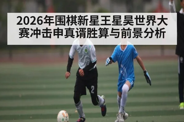 2026年围棋新星王星昊世界大赛冲击申真谞胜算与前景分析