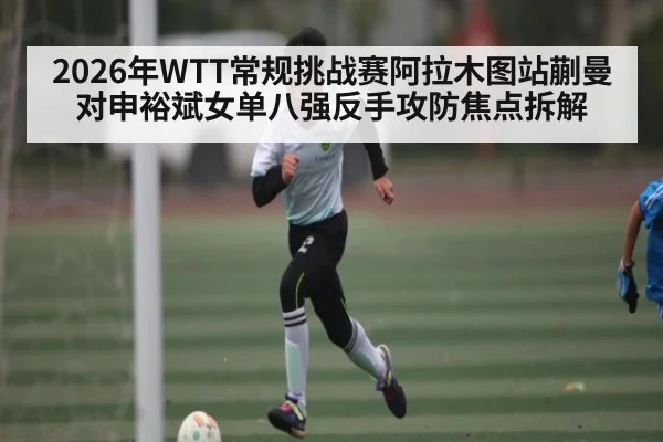 2026年WTT常规挑战赛阿拉木图站蒯曼对申裕斌女单八强反手攻防焦点拆解