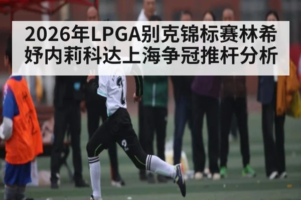 2026年LPGA别克锦标赛林希妤内莉科达上海争冠推杆分析