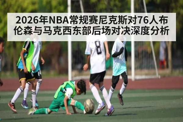 2026年NBA常规赛尼克斯对76人布伦森与马克西东部后场对决深度分析